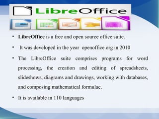 • LibreOffice is a free and open source office suite.
• It was developed in the year openoffice.org in 2010
• The LibreOffice suite comprises programs for word
processing, the creation and editing of spreadsheets,
slideshows, diagrams and drawings, working with databases,
and composing mathematical formulae.
• It is available in 110 languages
 
