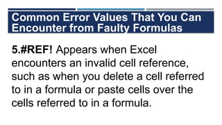 Common Error Values That You Can
Encounter from Faulty Formulas
5.#REF! Appears when Excel
encounters an invalid cell reference,
such as when you delete a cell referred
to in a formula or paste cells over the
cells referred to in a formula.
 