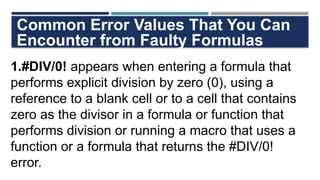 Common Error Values That You Can
Encounter from Faulty Formulas
1.#DIV/0! appears when entering a formula that
performs explicit division by zero (0), using a
reference to a blank cell or to a cell that contains
zero as the divisor in a formula or function that
performs division or running a macro that uses a
function or a formula that returns the #DIV/0!
error.
 