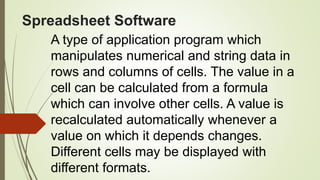 Spreadsheet Software
A type of application program which
manipulates numerical and string data in
rows and columns of cells. The value in a
cell can be calculated from a formula
which can involve other cells. A value is
recalculated automatically whenever a
value on which it depends changes.
Different cells may be displayed with
different formats.
 