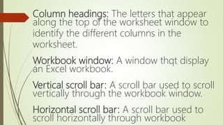 Column headings: The letters that appear
along the top of the worksheet window to
identify the different columns in the
worksheet.
Workbook window: A window thqt display
an Excel workbook.
Vertical scroll bar: A scroll bar used to scroll
vertically through the workbook window.
Horizontal scroll bar: A scroll bar used to
scroll horizontally through workbook
 