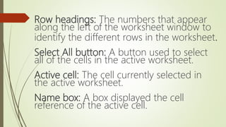 Row headings: The numbers that appear
along the left of the worksheet window to
identify the different rows in the worksheet.
Select All button: A button used to select
all of the cells in the active worksheet.
Active cell: The cell currently selected in
the active worksheet.
Name box: A box displayed the cell
reference of the active cell.
 