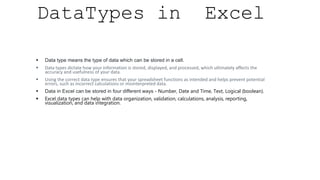 DataTypes in Excel
 Data type means the type of data which can be stored in a cell.
 Data types dictate how your information is stored, displayed, and processed, which ultimately affects the
accuracy and usefulness of your data.
 Using the correct data type ensures that your spreadsheet functions as intended and helps prevent potential
errors, such as incorrect calculations or misinterpreted data.
 Data in Excel can be stored in four different ways - Number, Date and Time, Text, Logical (boolean).
 Excel data types can help with data organization, validation, calculations, analysis, reporting,
visualization, and data integration.
 