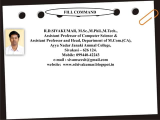 R.D.SIVAKUMAR, M.Sc.,M.Phil.,M.Tech.,
Assistant Professor of Computer Science &
Assistant Professor and Head, Department of M.Com.(CA),
Ayya Nadar Janaki Ammal College,
Sivakasi – 626 124.
Mobile: 099440-42243
e-mail : sivamsccsit@gmail.com
website: www.rdsivakumar.blogspot.in
FILL COMMAND
 