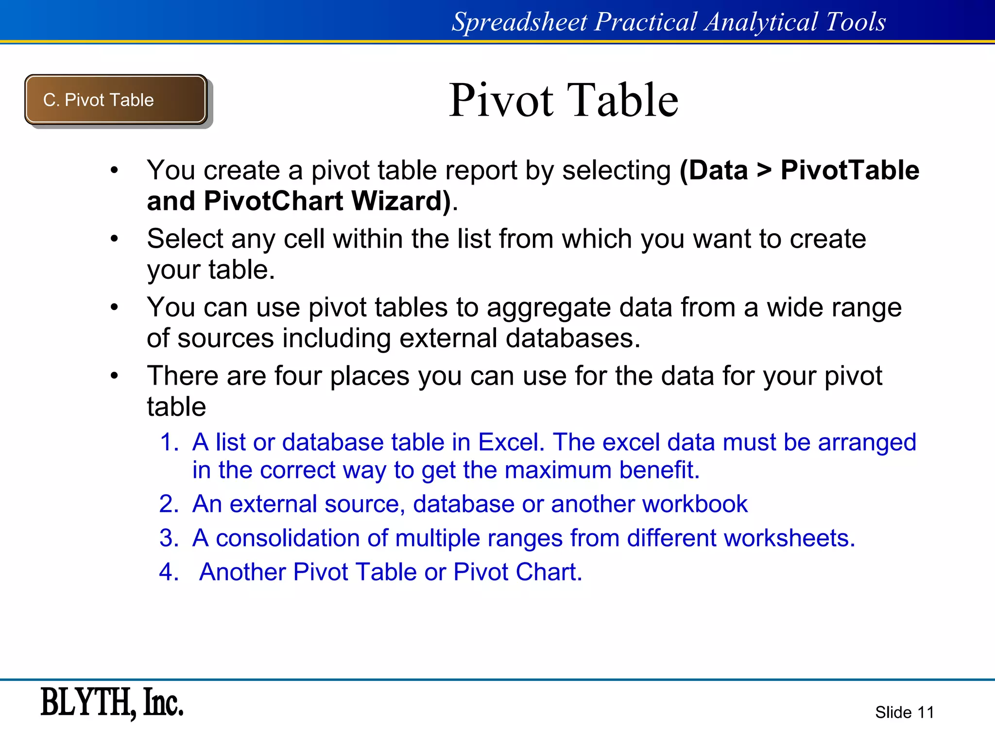 Pivot Table You create a pivot table report by selecting  (Data > PivotTable and PivotChart Wizard) . Select any cell within the list from which you want to create your table. You can use pivot tables to aggregate data from a wide range of sources including external databases. There are four places you can use for the data for your pivot table A list or database table in Excel. The excel data must be arranged in the correct way to get the maximum benefit. An external source, database or another workbook A consolidation of multiple ranges from different worksheets. Another Pivot Table or Pivot Chart. Slide  C .  Pivot Table 