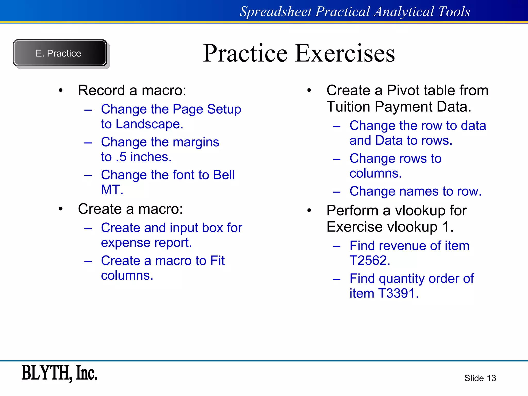 Practice Exercises Record a macro: Change the Page Setup to Landscape. Change the margins to .5 inches. Change the font to Bell MT. Create a macro: Create and input box for expense report. Create a macro to Fit columns. Create a Pivot table from Tuition Payment Data. Change the row to data and Data to rows. Change rows to columns. Change names to row. Perform a vlookup for Exercise vlookup 1. Find revenue of item T2562. Find quantity order of item T3391. Slide  E.   Practice 