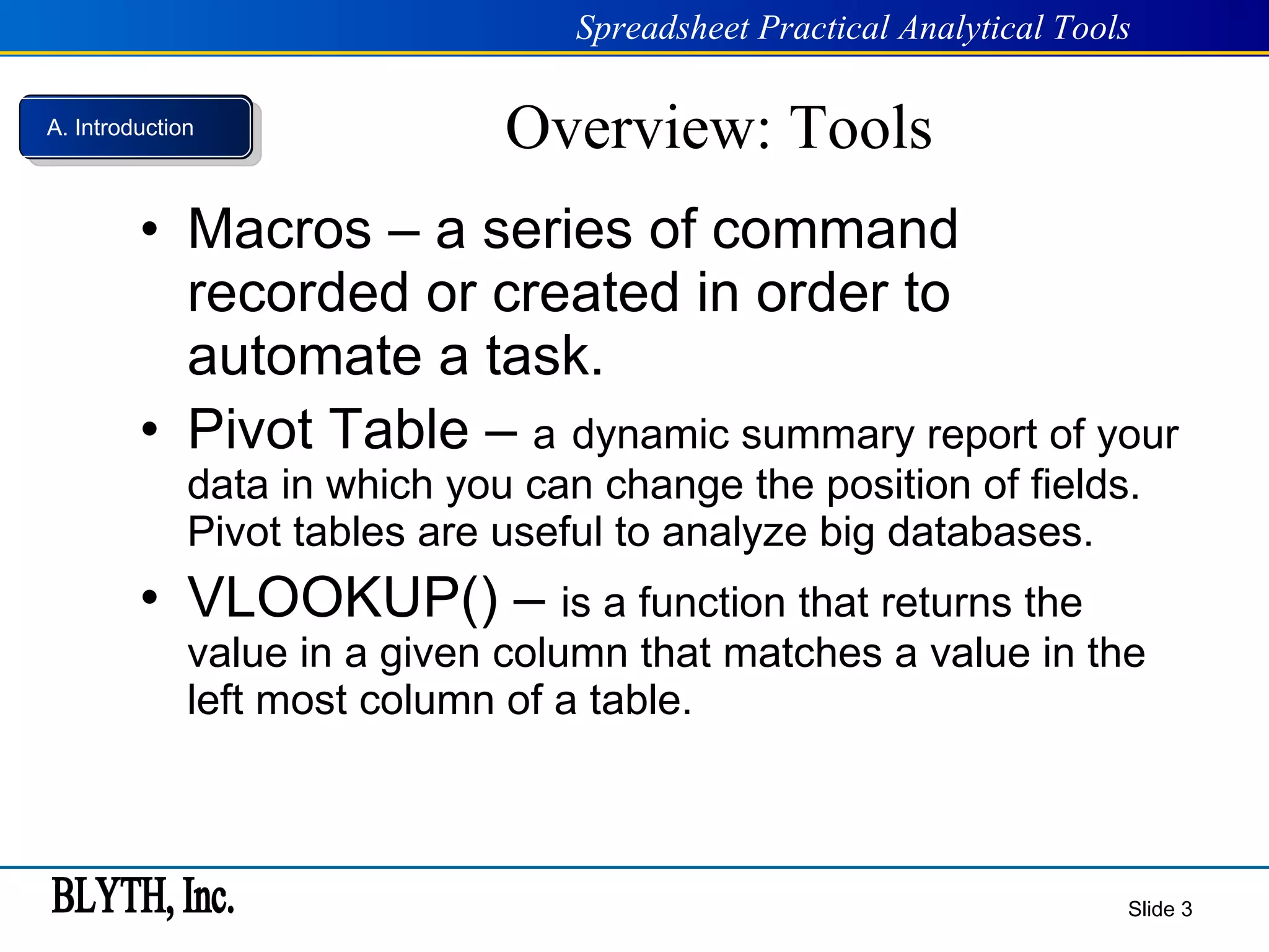 Overview: Tools Macros – a series of command recorded or created in order to automate a task.   Pivot Table –  a   dynamic summary report of your data in which you can change the position of fields. Pivot tables are useful to analyze big databases. VLOOKUP() –  is a function that returns the value in a given column that matches a value in the left most column of a table.  Slide  A. Introduction 