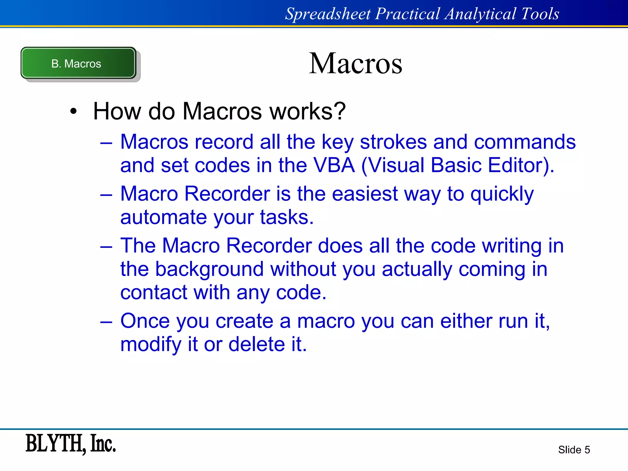 Macros How do Macros works? Macros record all the key strokes and commands and set codes in the VBA (Visual Basic Editor). Macro Recorder is the easiest way to quickly automate your tasks. The Macro Recorder does all the code writing in the background without you actually coming in contact with any code. Once you create a macro you can either run it, modify it or delete it. Slide  B .  Macros 