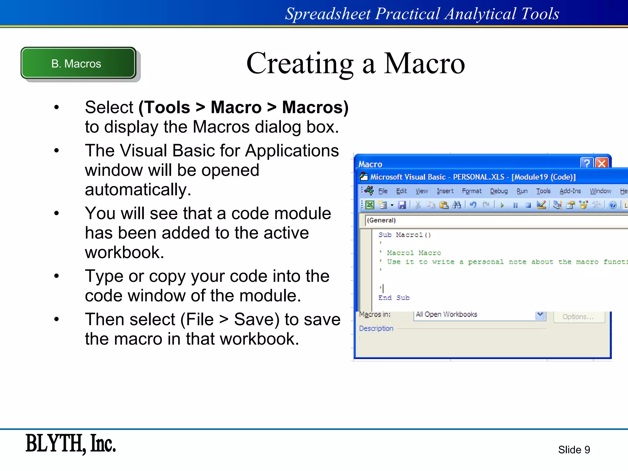 Creating a Macro Select  (Tools > Macro > Macros)  to display the Macros dialog box. The Visual Basic for Applications window will be opened automatically. You will see that a code module has been added to the active workbook. Type or copy your code into the code window of the module. Then select (File > Save) to save the macro in that workbook. Slide  B .  Macros 