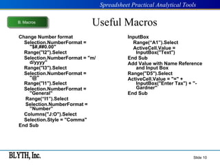 Useful Macros Change Number format Selection.NumberFormat = "$#,##0.00" Range("I2").Select Selection.NumberFormat = "m/d/yyyy" Range("I3").Select Selection.NumberFormat = "@" Range("I1").Select Selection.NumberFormat = "General" Range(“I1”).Select Selection.NumberFormat = ”Number” Columns("J:O").Select Selection.Style = "Comma" End Sub InputBox Range(“A1”).Select ActiveCell.Value = InputBox("Text") End Sub Add Value with Name Reference and Input Box Range("D5").Select ActiveCell.Value = "=" + InputBox("Enter Tax") + "-Gardner" End Sub Slide  B .  Macros 