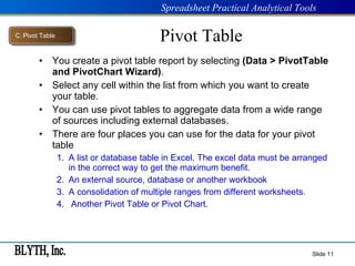 Pivot Table You create a pivot table report by selecting  (Data > PivotTable and PivotChart Wizard) . Select any cell within the list from which you want to create your table. You can use pivot tables to aggregate data from a wide range of sources including external databases. There are four places you can use for the data for your pivot table A list or database table in Excel. The excel data must be arranged in the correct way to get the maximum benefit. An external source, database or another workbook A consolidation of multiple ranges from different worksheets. Another Pivot Table or Pivot Chart. Slide  C .  Pivot Table 