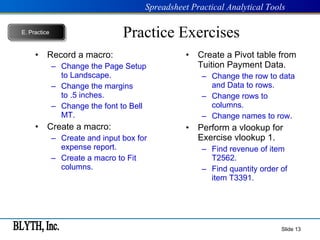 Practice Exercises Record a macro: Change the Page Setup to Landscape. Change the margins to .5 inches. Change the font to Bell MT. Create a macro: Create and input box for expense report. Create a macro to Fit columns. Create a Pivot table from Tuition Payment Data. Change the row to data and Data to rows. Change rows to columns. Change names to row. Perform a vlookup for Exercise vlookup 1. Find revenue of item T2562. Find quantity order of item T3391. Slide  E.   Practice 
