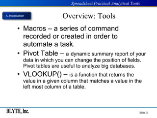 Overview: Tools Macros – a series of command recorded or created in order to automate a task.   Pivot Table –  a   dynamic summary report of your data in which you can change the position of fields. Pivot tables are useful to analyze big databases. VLOOKUP() –  is a function that returns the value in a given column that matches a value in the left most column of a table.  Slide  A. Introduction 