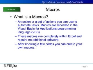 Macros What is a Macros? An action or a set of actions you can use to automate tasks. Macros are recorded in the Visual Basic for Applications programming language (VBS). These macros run completely within Excel and require no additional software. After knowing a few codes you can create your own macros. Slide  B .  Macros 
