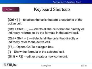 Keyboard Shortcuts Slide  ( Ctrl + [ )—to select the cells that are precedents of the active cell. (Ctrl + Shift + [ )—Selects all the cells that are directly or indirectly referred to by the formula in the active cell. (Ctrl + Shift + ] )—Selects all the cells that directly or indirectly refer to the active cell. (F5)—Opens Go To dialogue box. (`)—Show the formula in the selected cell. (Shift + F2) – edit or create a new comment. D .  Tools 