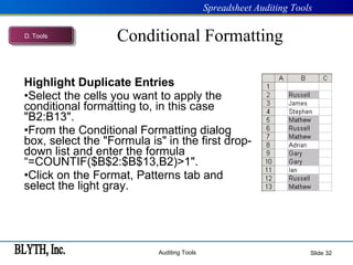Conditional Formatting Highlight Duplicate Entries   Select the cells you want to apply the conditional formatting to, in this case "B2:B13". From the Conditional Formatting dialog box, select the "Formula is" in the first drop-down list and enter the formula “=COUNTIF($B$2:$B$13,B2)>1". Click on the Format, Patterns tab and select the light gray. Slide  D .  Tools 