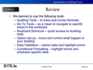 Review We learned to use the following tools: Auditing Tools – to trace and review formulas Go To Tools – as a mean to navigate to specific areas in the workbook Keyboard Shortcuts – quick access to Auditing tools Option set-up – know and control what happen in your desktop Data Validation – restrict data and highlight errors Conditional Formatting – highlight errors and emphasis specific data. Slide  E.   Review 