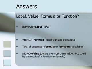 Answers Label, Value, Formula or Function? Sally Mae-- Label  (text)  =B4*D7-- Formula  (equal sign and operators) Total of expenses-- Formula  or  Function  (calculation) $23.00-- Value  (dollars are most often values, but could be the result of a function or formula) 