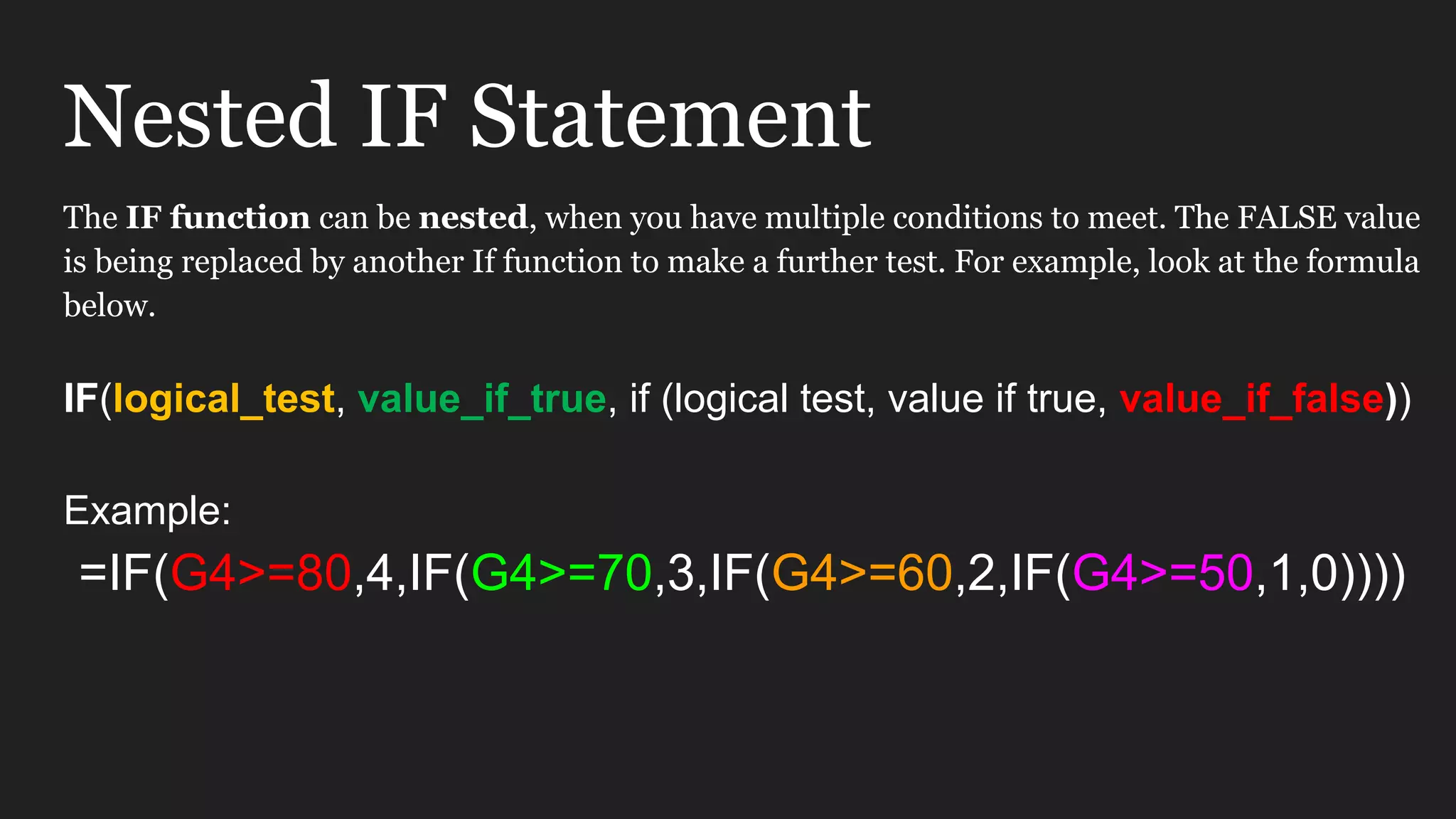 Nested IF Statement The IF function can be nested, when you have multiple conditions to meet. The FALSE value is being replaced by another If function to make a further test. For example, look at the formula below. IF(logical_test, value_if_true, if (logical test, value if true, value_if_false)) Example: =IF(G4>=80,4,IF(G4>=70,3,IF(G4>=60,2,IF(G4>=50,1,0)))) 