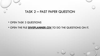 TASK 2 – PAST PAPER QUESTION
• OPEN TASK 3 QUESTIONS
• OPEN THE FILE DIVEPLANNER.CSV TO DO THE QUESTIONS ON IT.
 