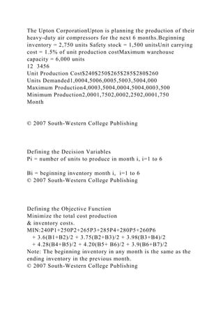 The Upton CorporationUpton is planning the production of their
heavy-duty air compressors for the next 6 months.Beginning
inventory = 2,750 units Safety stock = 1,500 unitsUnit carrying
cost = 1.5% of unit production costMaximum warehouse
capacity = 6,000 units
12 3456
Unit Production Cost$240$250$265$285$280$260
Units Demanded1,0004,5006,0005,5003,5004,000
Maximum Production4,0003,5004,0004,5004,0003,500
Minimum Production2,0001,7502,0002,2502,0001,750
Month
© 2007 South-Western College Publishing
Defining the Decision Variables
Pi = number of units to produce in month i, i=1 to 6
Bi = beginning inventory month i, i=1 to 6
© 2007 South-Western College Publishing
Defining the Objective Function
Minimize the total cost production
& inventory costs.
MIN:240P1+250P2+265P3+285P4+280P5+260P6
+ 3.6(B1+B2)/2 + 3.75(B2+B3)/2 + 3.98(B3+B4)/2
+ 4.28(B4+B5)/2 + 4.20(B5+ B6)/2 + 3.9(B6+B7)/2
Note: The beginning inventory in any month is the same as the
ending inventory in the previous month.
© 2007 South-Western College Publishing
 