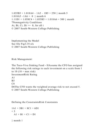1.035B3 + 1.018A4 – 1A5 – 1B5 = 250 } month 5
1.018A5 –1A6 = 0 } month 6
1.11D1 + 1.058C4 + 1.035B5 + 1.018A6 = 300 } month
7Nonnegativity Conditions
Ai, Bi, Ci, Di >= 0, for all i
© 2007 South-Western College Publishing
Implementing the Model
See file Fig3-35.xls
© 2007 South-Western College Publishing
Risk Management:
The Taco-Viva Sinking Fund - IIAssume the CFO has assigned
the following risk ratings to each investment on a scale from 1
to 10 (10 = max risk)
InvestmentRisk Rating
A1
B3
C8
D6The CFO wants the weighted average risk to not exceed 5.
© 2007 South-Western College Publishing
Defining the ConstraintsRisk Constraints
1A1 + 3B1 + 8C1 + 6D1
< 5
A1 + B1 + C1 + D1
} month 1
 