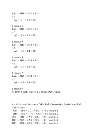 1A2 + 3B1 + 8C1 + 6D1
< 5
A2 + B1 + C1 + D1
} month 2
1A3 + 3B3 + 8C1 + 6D1
< 5
A3 + B3 + C1 + D1
} month 3
1A4 + 3B3 + 8C4 + 6D1
< 5
A4 + B3 + C4 + D1
} month 4
1A5 + 3B5 + 8C4 + 6D1
< 5
A5 + B5 + C4 + D1
} month 5
1A6 + 3B5 + 8C4 + 6D1
< 5
A6 + B5 + C4 + D1
} month 6
© 2007 South-Western College Publishing
An Alternate Version of the Risk ConstraintsEquivalent Risk
Constraints
-4A1 – 2B1 + 3C1 + 1D1 < 0 } month 1
-2B1 + 3C1 + 1D1 – 4A2 < 0 } month 2
3C1 + 1D1 – 4A3 – 2B3 < 0 } month 3
1D1 – 2B3 – 4A4 + 3C4 < 0 } month 4
1D1 + 3C4 – 4A5 – 2B5 < 0 } month 5
 
