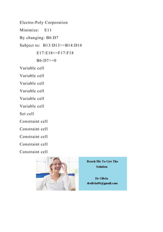 Electro-Poly Corporation
Minimize: E11
By changing: B6:D7
Subject to: B13:D13>=B14:D14
E17:E18<=F17:F18
B6:D7>=0
Variable cell
Variable cell
Variable cell
Variable cell
Variable cell
Variable cell
Set cell
Constraint cell
Constraint cell
Constraint cell
Constraint cell
Constraint cell
 