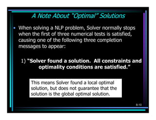 A Note About “Optimal” Solutions
• When solving a NLP problem, Solver normally stops
  when the first of three numerical tests is satisfied,
  causing one of the following three completion
  messages to appear:

   1) “Solver found a solution. All constraints and
          optimality conditions are satisfied.”


        This means Solver found a local optimal
        solution, but does not guarantee that the
        solution is the global optimal solution.

                                                          8-10
 