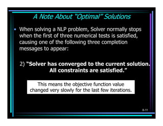 A Note About “Optimal” Solutions
• When solving a NLP problem, Solver normally stops
  when the first of three numerical tests is satisfied,
  causing one of the following three completion
  messages to appear:

  2) “Solver has converged to the current solution.
              All constraints are satisfied.”

         This means the objective function value
      changed very slowly for the last few iterations.


                                                          8-11
 