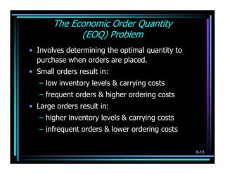 The Economic Order Quantity
             (EOQ) Problem
• Involves determining the optimal quantity to
  purchase when orders are placed.
• Small orders result in:
   – low inventory levels & carrying costs
   – frequent orders & higher ordering costs
• Large orders result in:
   – higher inventory levels & carrying costs
   – infrequent orders & lower ordering costs

                                                 8-13
 