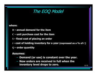 The EOQ Model
                                 D   Q
         Total Annual Cost = DC + S + Ci
                                 Q   2
where:
  D = annual demand for the item
  C = unit purchase cost for the item
  S = fixed cost of placing an order
  i = cost of holding inventory for a year (expressed as a % of C)
  Q = order quantity

  Assumes:
     – Demand (or use) is constant over the year.
     – New orders are received in full when the
       inventory level drops to zero.                           8-15
 