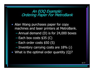An EOQ Example:
      Ordering Paper For MetroBank

• Alan Wang purchases paper for copy
  machines and laser printers at MetroBank.
   – Annual demand (D) is for 24,000 boxes
   – Each box costs $35 (C)
   – Each order costs $50 (S)
   – Inventory carrying costs are 18% (i)
• What is the optimal order quantity (Q)?


                                              8-17
 