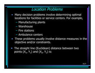 Location Problems
• Many decision problems involve determining optimal
  locations for facilities or service centers. For example,
   – Manufacturing plants
   – Warehouse
   – Fire stations
   – Ambulance centers
• These problems usually involve distance measures in the
  objective and/or constraints.

• The straight line (Euclidean) distance between two
  points (X1, Y1) and (X2, Y2) is:

       Distance =     (X   1   − X 2 ) + (Y1 − Y2 )
                                     2                2



                                                          8-21
 