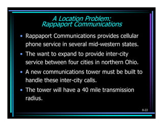 A Location Problem:
        Rappaport Communications
• Rappaport Communications provides cellular
  phone service in several mid-western states.
• The want to expand to provide inter-city
  service between four cities in northern Ohio.
• A new communications tower must be built to
  handle these inter-city calls.
• The tower will have a 40 mile transmission
  radius.
                                                  8-22
 
