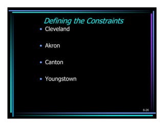 Defining the Constraints
• Cleveland
           (5- X1)2 +(45− Y1)2 ≤ 40
• Akron
           (   12 - X
                    1
                        ) ( 2
                                + 21 − Y
                                       1
                                           )   2
                                                   ≤ 40

• Canton
           (
           17 - X
                        1
                            ) ( )
                            2
                                + 5− Y
                                           1
                                               2
                                                    ≤ 40

• Youngstown

           ( ) ( )
           52- X
                    1
                        2
                            + 21− Y
                                      1
                                           2
                                                   ≤ 40



                                                           8-26
 