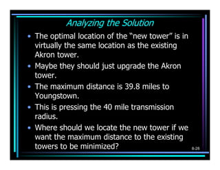 Analyzing the Solution
• The optimal location of the “new tower” is in
  virtually the same location as the existing
  Akron tower.
• Maybe they should just upgrade the Akron
  tower.
• The maximum distance is 39.8 miles to
  Youngstown.
• This is pressing the 40 mile transmission
  radius.
• Where should we locate the new tower if we
  want the maximum distance to the existing
  towers to be minimized?                         8-28
 