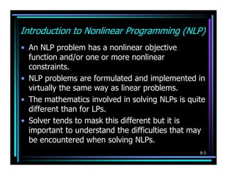 Introduction to Nonlinear Programming (NLP)
• An NLP problem has a nonlinear objective
  function and/or one or more nonlinear
  constraints.
• NLP problems are formulated and implemented in
  virtually the same way as linear problems.
• The mathematics involved in solving NLPs is quite
  different than for LPs.
• Solver tends to mask this different but it is
  important to understand the difficulties that may
  be encountered when solving NLPs.
                                                 8-3
 