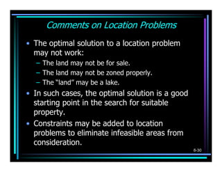 Comments on Location Problems
• The optimal solution to a location problem
  may not work:
  – The land may not be for sale.
  – The land may not be zoned properly.
  – The “land” may be a lake.
• In such cases, the optimal solution is a good
  starting point in the search for suitable
  property.
• Constraints may be added to location
  problems to eliminate infeasible areas from
  consideration.
                                                  8-30
 