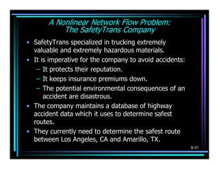 A Nonlinear Network Flow Problem:
           The SafetyTrans Company
• SafetyTrans specialized in trucking extremely
  valuable and extremely hazardous materials.
• It is imperative for the company to avoid accidents:
   – It protects their reputation.
   – It keeps insurance premiums down.
   – The potential environmental consequences of an
      accident are disastrous.
• The company maintains a database of highway
  accident data which it uses to determine safest
  routes.
• They currently need to determine the safest route
  between Los Angeles, CA and Amarillo, TX.
                                                         8-31
 