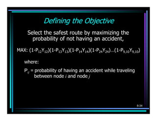 Defining the Objective
     Select the safest route by maximizing the
       probability of not having an accident,

MAX: (1-P12Y12)(1-P13Y13)(1-P14Y14)(1-P24Y24)…(1-P9,10Y9,10)

   where:
   Pij = probability of having an accident while traveling
         between node i and node j




                                                             8-34
 