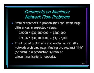 Comments on Nonlinear
         Network Flow Problems
• Small differences in probabilities can mean large
  differences in expected values:
     0.9900 * $30,000,000 = $300,000
     0.9626 * $30,000,000 = $1,122,000
• This type of problem is also useful in reliability
  network problems (e.g., finding the weakest “link”
  (or path) in a production system or
  telecommunications network).

                                                      8-37
 