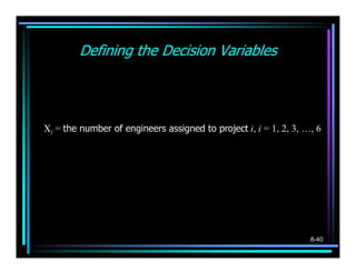 Defining the Decision Variables
        1, if project i is selected
   Yi =                             i = 1, 2, 3, ..., 6
        0, otherwise


Xi = the number of engineers assigned to project i, i = 1, 2, 3, …, 6




                                                                  8-40
 