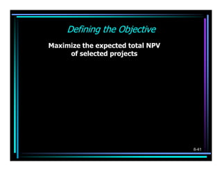 Defining the Objective
        Maximize the expected total NPV
             of selected projects

      750X 1     120X 2      900X 3          800X 6
MAX:           +           +            +L+
     (X 1 + 31) (X 2 + 2.5) (X 3 + 4.5)
             .                              (X 6 + 8.5)




                                                    8-41
 