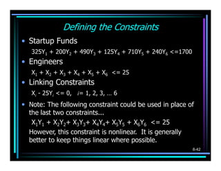 Defining the Constraints
• Startup Funds
   325Y1 + 200Y2 + 490Y3 + 125Y4 + 710Y5 + 240Y6 <=1700
• Engineers
   X1 + X2 + X3 + X4 + X5 + X6 <= 25
• Linking Constraints
   Xi - 25Yi <= 0, i= 1, 2, 3, … 6
• Note: The following constraint could be used in place of
  the last two constraints...
   X1Y1 + X2Y2+ X3Y3+ X4Y4+ X5Y5 + X6Y6 <= 25
  However, this constraint is nonlinear. It is generally
  better to keep things linear where possible.
                                                           8-42
 