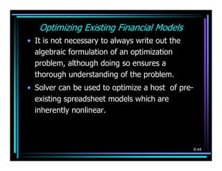 Optimizing Existing Financial Models
• It is not necessary to always write out the
  algebraic formulation of an optimization
  problem, although doing so ensures a
  thorough understanding of the problem.
• Solver can be used to optimize a host of pre-
  existing spreadsheet models which are
  inherently nonlinear.



                                                  8-44
 