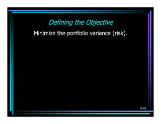 Defining the Objective
Minimize the portfolio variance (risk).
           n                 n −1    n
   MIN:   ∑σ
          i =1
                  2 2
                   p
                 i i
                        +2   ∑∑σ
                             i =1 j = i +1
                                             ij
                                                  pi p j



   σ i2 = the variance on investment i
   σ ij = σ ji = the covariance between investments i and j




                                                              8-49
 