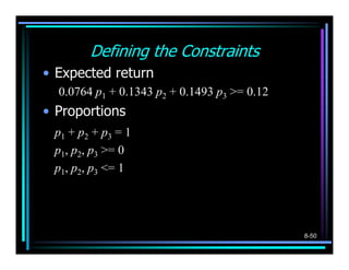 Defining the Constraints
• Expected return
  0.0764 p1 + 0.1343 p2 + 0.1493 p3 >= 0.12
• Proportions
 p1 + p2 + p3 = 1
 p1, p2, p3 >= 0
 p1, p2, p3 <= 1




                                              8-50
 
