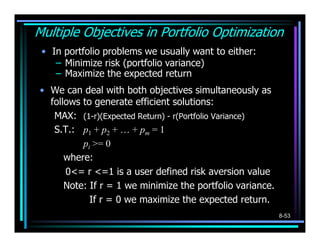 Multiple Objectives in Portfolio Optimization
 • In portfolio problems we usually want to either:
    – Minimize risk (portfolio variance)
    – Maximize the expected return
• We can deal with both objectives simultaneously as
  follows to generate efficient solutions:
   MAX: (1-r)(Expected Return) - r(Portfolio Variance)
   S.T.: p1 + p2 + … + pm = 1
          pi >= 0
      where:
      0<= r <=1 is a user defined risk aversion value
      Note: If r = 1 we minimize the portfolio variance.
            If r = 0 we maximize the expected return.
                                                           8-53
 