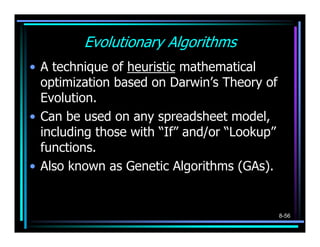 Evolutionary Algorithms
• A technique of heuristic mathematical
  optimization based on Darwin’s Theory of
  Evolution.
• Can be used on any spreadsheet model,
  including those with “If” and/or “Lookup”
  functions.
• Also known as Genetic Algorithms (GAs).


                                              8-56
 